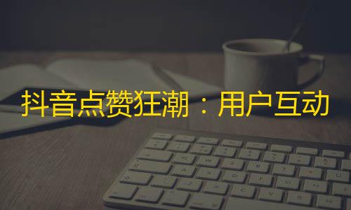 抖音点赞狂潮：用户互动急速提升！