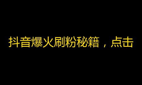 抖音爆火刷粉秘籍，点击率翻倍！