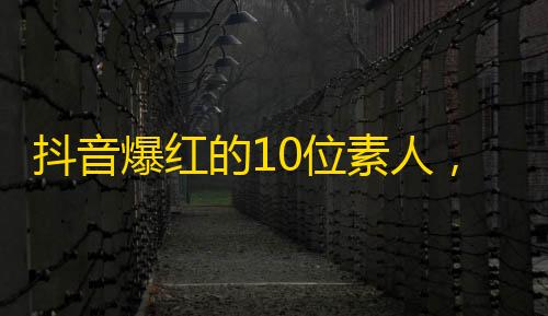 抖音爆红的10位素人，你最喜欢哪一位？新人扶持刷出网红不易，还得靠你的支持！