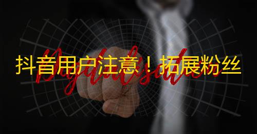 抖音用户注意！拓展粉丝群体最有效的方法是什么？