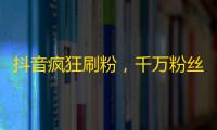 抖音疯狂刷粉，千万粉丝不是梦！