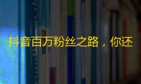 抖音百万粉丝之路，你还差这几个关键步骤！