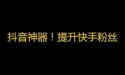 抖音神器！提升快手粉丝数量的新技巧！