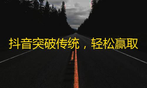 抖音突破传统，轻松赢取大量粉丝！