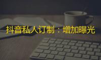 抖音私人订制：增加曝光量，助你成为关注焦点！