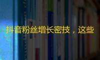 抖音粉丝增长密技，这些技巧帮你快速增加粉丝！