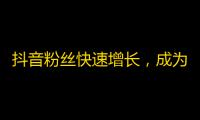 抖音粉丝快速增长，成为网红不再遥远