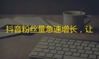 抖音粉丝量急速增长，让你的账号成为关注热点