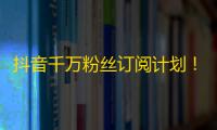 抖音千万粉丝订阅计划！快速粉丝增长，让你成为网红！