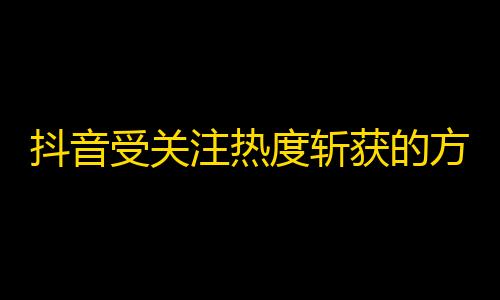 抖音受关注热度斩获的方法，让你的视频爆红不再是梦想！