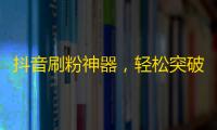 抖音刷粉神器，轻松突破百万粉丝，实现爆红计划