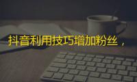 抖音利用技巧增加粉丝，让你轻松上热门