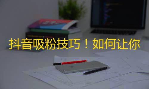 抖音吸粉技巧！如何让你的账号快速增加欢乐的粉丝们？