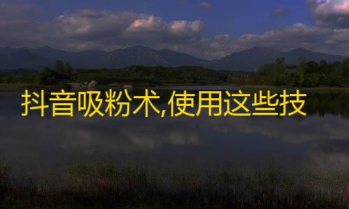 抖音吸粉术,使用这些技巧助你轻松获取更多关注！