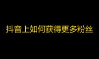 抖音上如何获得更多粉丝？价值派分享7个技巧，帮你迅速提升关注。