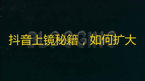 抖音上镜秘籍，如何扩大粉丝规模？掌握这些技巧就够了！