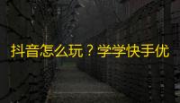 抖音怎么玩？学学快手优秀用户的创意和技巧