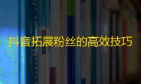 抖音拓展粉丝的高效技巧，让你的关注量飞速增长！