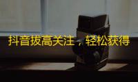 抖音拔高关注，轻松获得大量粉丝的方法！