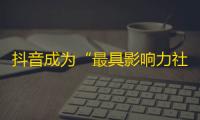 抖音成为“最具影响力社交平台”，短视频带火网络文化，成为年轻人独特娱乐方式。