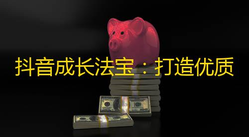 抖音成长法宝：打造优质原创内容引爆粉丝，快速增加关注！