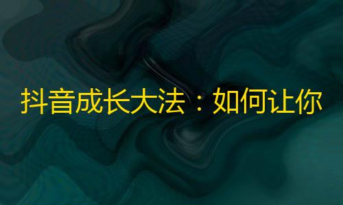 抖音成长大法：如何让你的个人账号吸引更多粉丝？