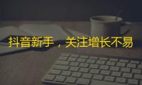 抖音新手，关注增长不易？试试这些技巧，让你轻松突破！