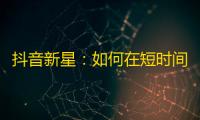 抖音新星：如何在短时间内获得超过1000粉丝？