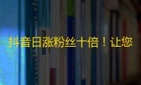 抖音日涨粉丝十倍！让您快速成为刷屏王。