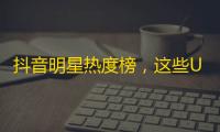 抖音明星热度榜，这些UP主又火又有料！