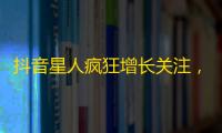 抖音星人疯狂增长关注，你绝对不能错过的翻倍粉丝法则！