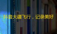 抖音大疆飞行，记录美好生活，畅享快乐时光