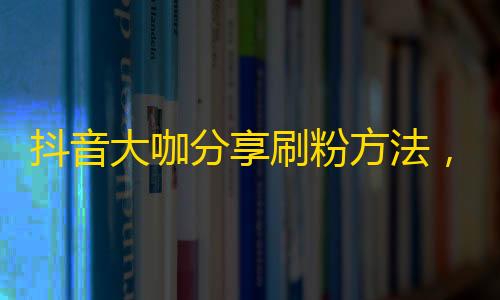 抖音大咖分享刷粉方法，辅助信息get，破解拍摄技巧，助你成为下一个网红！