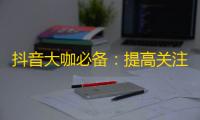 抖音大咖必备：提高关注破千的绝招！助你在短视频领域备受瞩目！