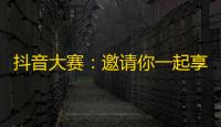 抖音大赛：邀请你一起享受舞蹈、音乐和欢乐，开始认识新朋友！