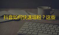 抖音如何快速增粉？这些技巧可以帮到你！