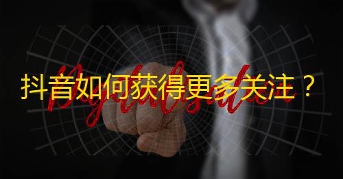 抖音如何获得更多关注？超实用方法分享！