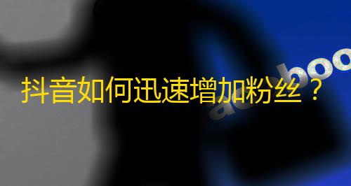 抖音如何迅速增加粉丝？零成本创意技巧让你省时省力！