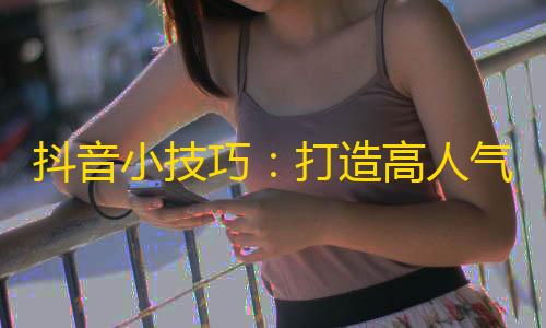 抖音小技巧：打造高人气账号的3个有用方法