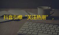 抖音引爆“关注热潮”，用户数不断飙升！