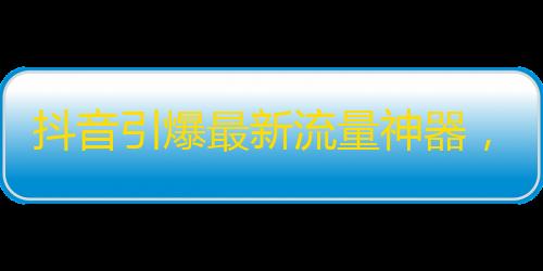 抖音引爆最新流量神器，让你轻松获得巨量关注！