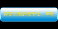 抖音引爆消费市场，年轻人爆抢，快来一起跟风关注吧！