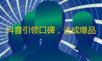 抖音引领口碑，达成爆品流量 – 步骤一步步实现你的关注梦想！