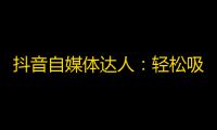 抖音自媒体达人：轻松吸粉技巧分享