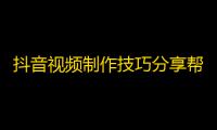 抖音视频制作技巧分享帮你实现疯传！