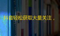 抖音轻松获取大量关注，实现人气暴涨