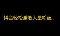 抖音轻松赚取大量粉丝，实现你的梦想！