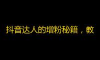 抖音达人的增粉秘籍，教你快速提升关注数，趣味内容分分钟吸睛！