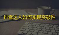 抖音达人如何实现突破性增长？掌握一些简单技巧！