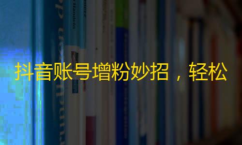 抖音账号增粉妙招，轻松获得海量流量！